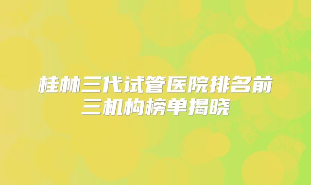 桂林三代试管医院排名前三机构榜单揭晓