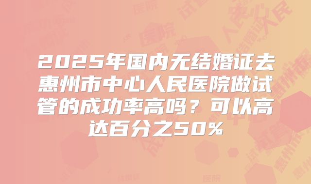 2025年国内无结婚证去惠州市中心人民医院做试管的成功率高吗？可以高达百分之50%
