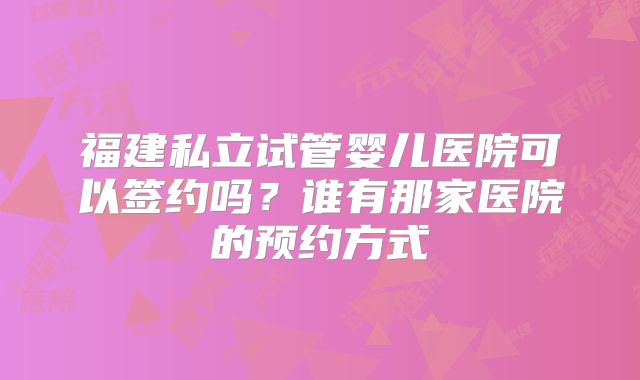福建私立试管婴儿医院可以签约吗？谁有那家医院的预约方式