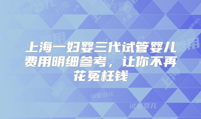 上海一妇婴三代试管婴儿费用明细参考，让你不再花冤枉钱