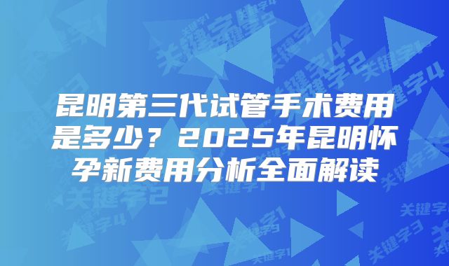 昆明第三代试管手术费用是多少？2025年昆明怀孕新费用分析全面解读
