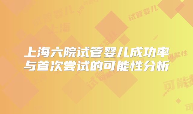 上海六院试管婴儿成功率与首次尝试的可能性分析