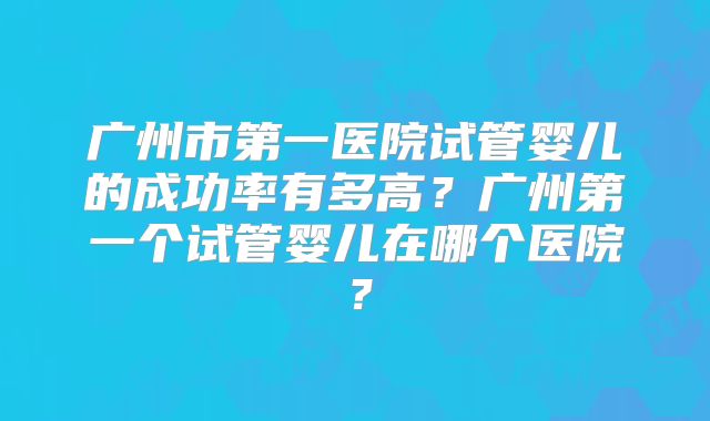 广州市第一医院试管婴儿的成功率有多高？广州第一个试管婴儿在哪个医院？