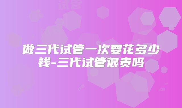 做三代试管一次要花多少钱-三代试管很贵吗