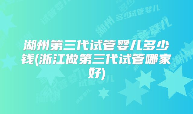 湖州第三代试管婴儿多少钱(浙江做第三代试管哪家好)