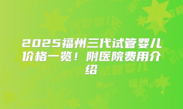2025福州三代试管婴儿价格一览！附医院费用介绍