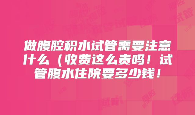 做腹腔积水试管需要注意什么(收费这么贵吗!试管腹水住院要多少钱!