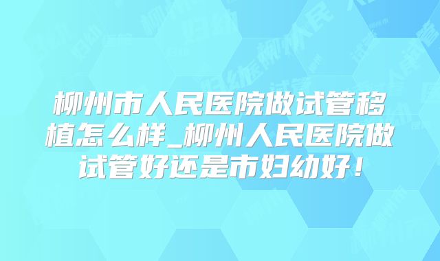 柳州市人民医院做试管移植怎么样_柳州人民医院做试管好还是市妇幼好！