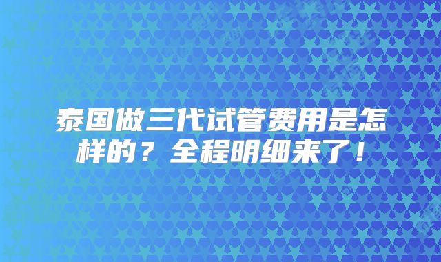 泰国做三代试管费用是怎样的？全程明细来了！