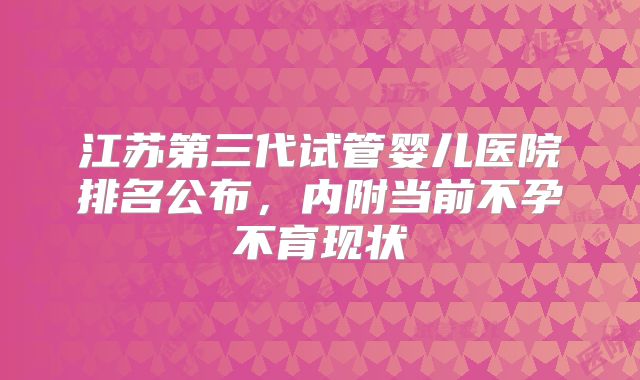 江苏第三代试管婴儿医院排名公布，内附当前不孕不育现状