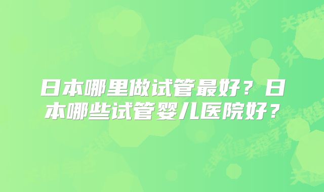 日本哪里做试管最好？日本哪些试管婴儿医院好？