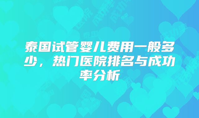 泰国试管婴儿费用一般多少，热门医院排名与成功率分析
