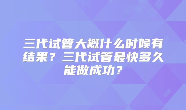 三代试管大概什么时候有结果?三代试管最快多久能做成功?