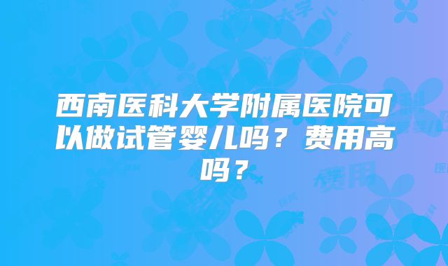 西南医科大学附属医院可以做试管婴儿吗？费用高吗？