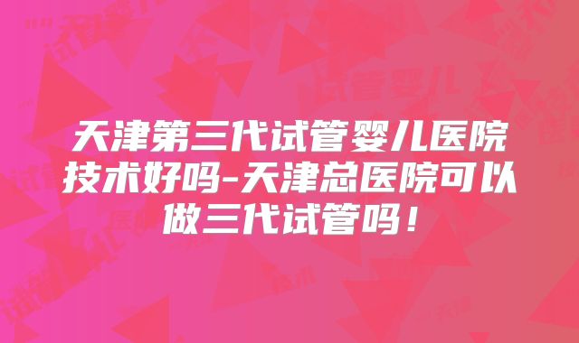 天津第三代试管婴儿医院技术好吗-天津总医院可以做三代试管吗！
