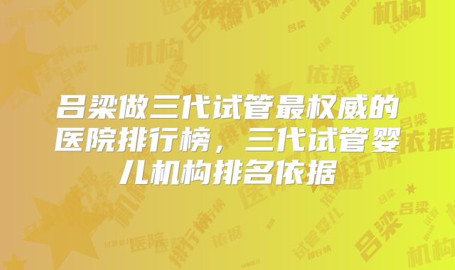 吕梁做三代试管最权威的医院排行榜，三代试管婴儿机构排名依据