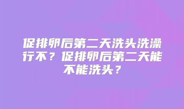 促排卵后第二天洗头洗澡行不？促排卵后第二天能不能洗头？