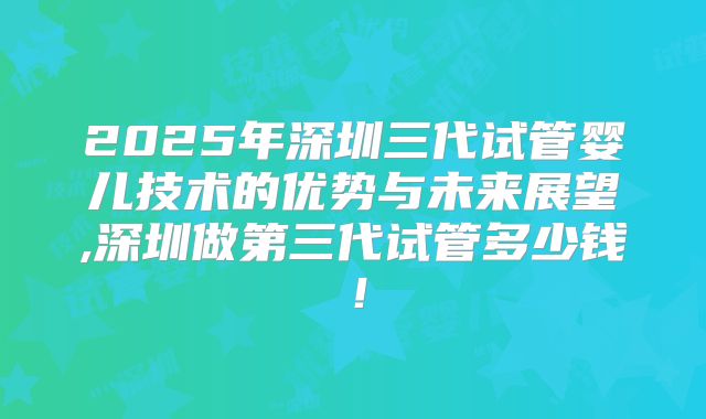 2025年深圳三代试管婴儿技术的优势与未来展望,深圳做第三代试管多少钱！