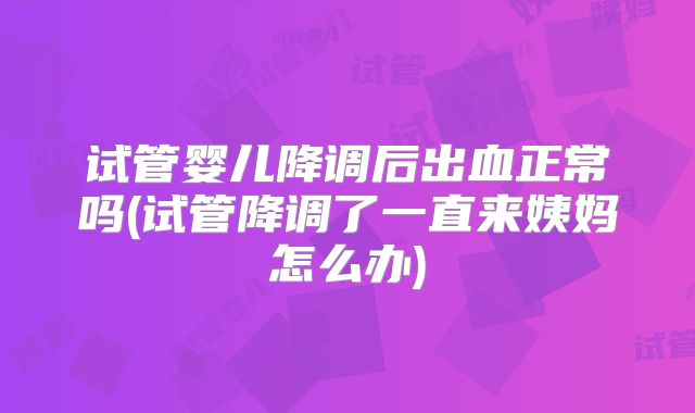 试管婴儿降调后出血正常吗(试管降调了一直来姨妈怎么办)
