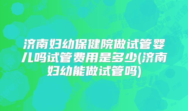 济南妇幼保健院做试管婴儿吗试管费用是多少(济南妇幼能做试管吗)