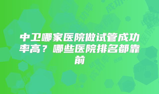 中卫哪家医院做试管成功率高？哪些医院排名都靠前