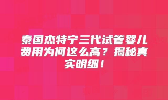 泰国杰特宁三代试管婴儿费用为何这么高？揭秘真实明细！