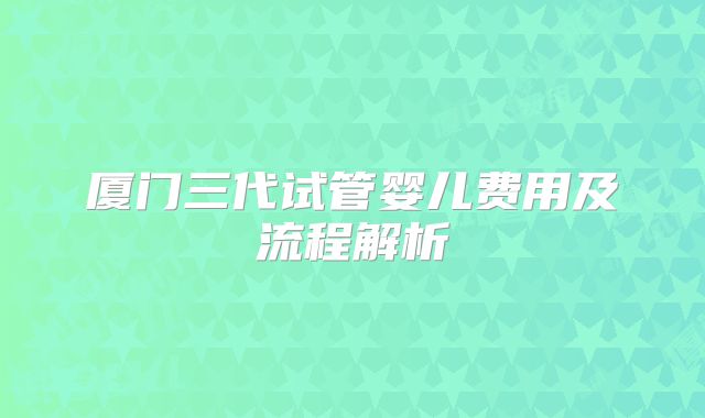 厦门三代试管婴儿费用及流程解析