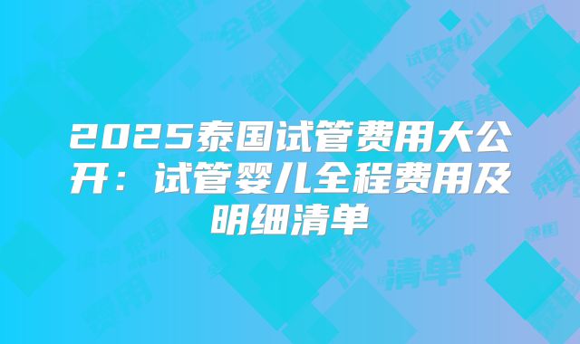 2025泰国试管费用大公开：试管婴儿全程费用及明细清单