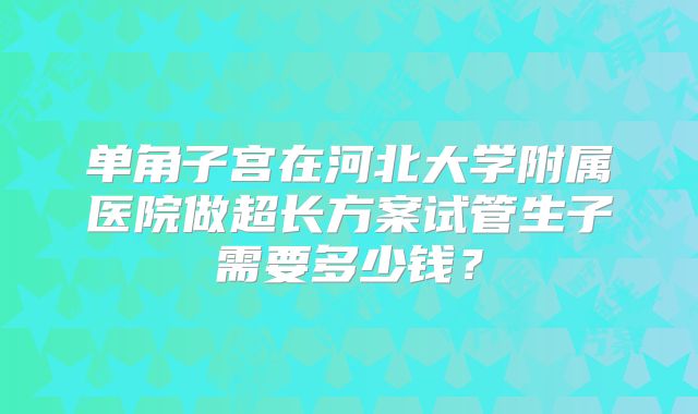 单角子宫在河北大学附属医院做超长方案试管生子需要多少钱？