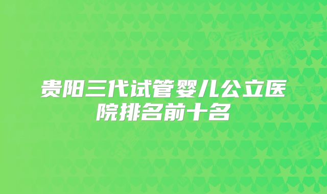 贵阳三代试管婴儿公立医院排名前十名
