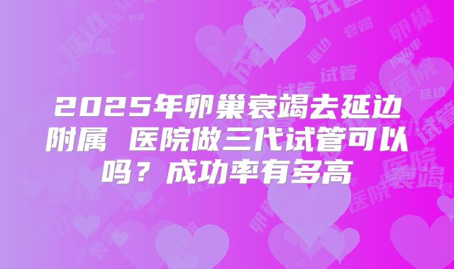 2025年卵巢衰竭去延边附属 医院做三代试管可以吗？成功率有多高