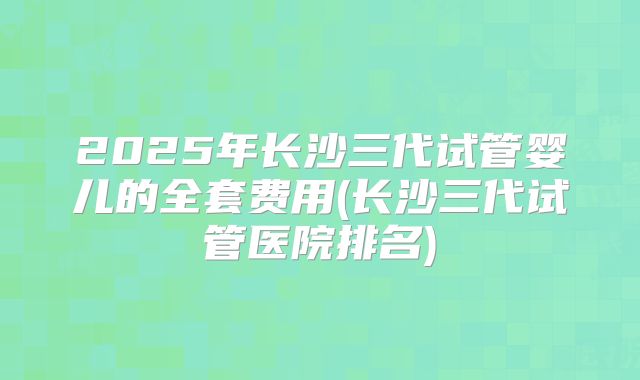 2025年长沙三代试管婴儿的全套费用(长沙三代试管医院排名)