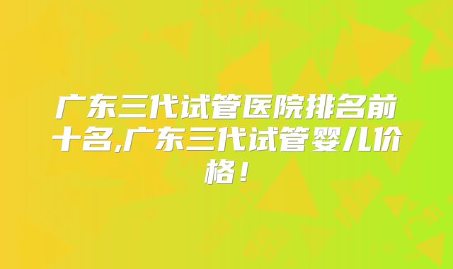 广东三代试管医院排名前十名,广东三代试管婴儿价格！