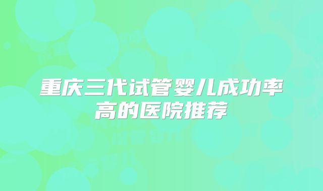 重庆三代试管婴儿成功率高的医院推荐