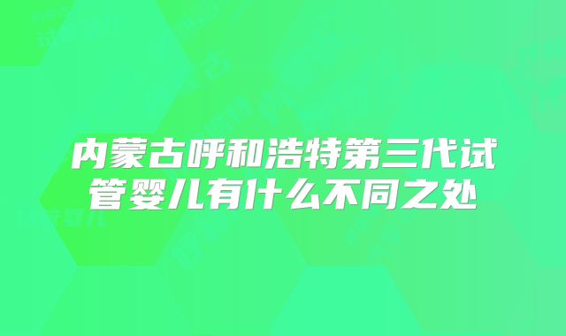 内蒙古呼和浩特第三代试管婴儿有什么不同之处