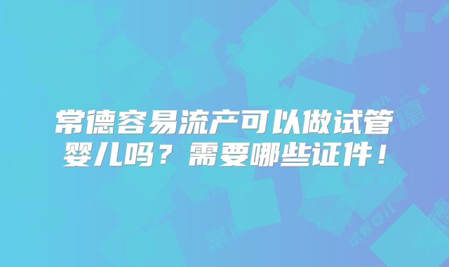 常德容易流产可以做试管婴儿吗?需要哪些证件!