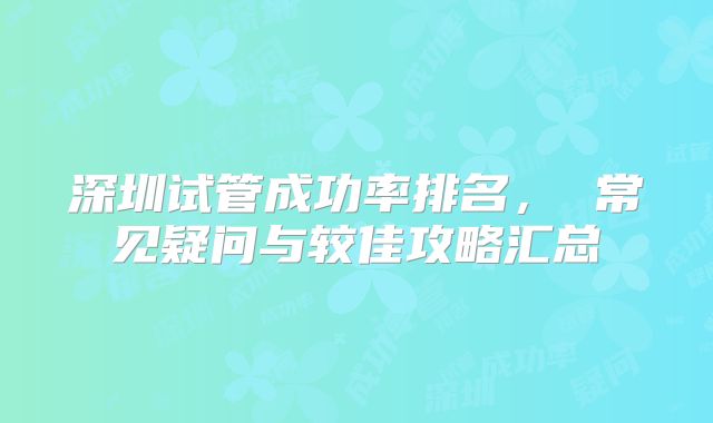 深圳试管成功率排名, 常见疑问与较佳攻略汇总
