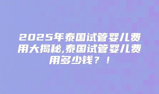 2025年泰国试管婴儿费用大揭秘,泰国试管婴儿费用多少钱？！