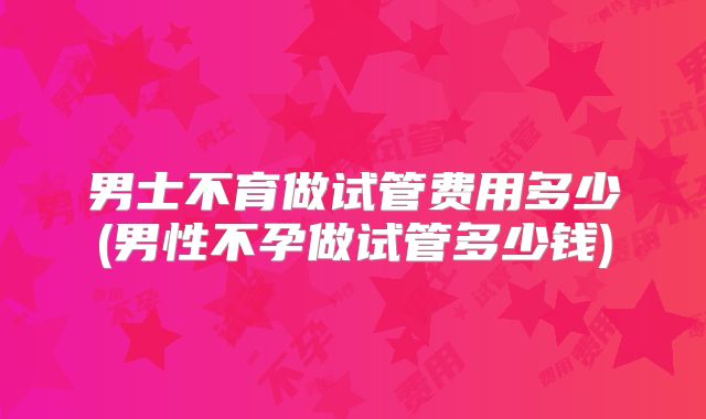 男士不育做试管费用多少(男性不孕做试管多少钱)