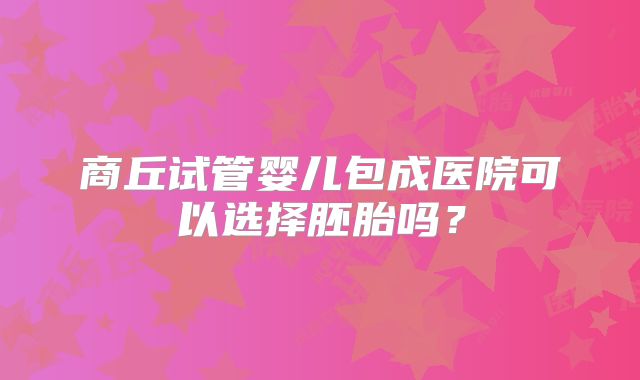 商丘试管婴儿包成医院可以选择胚胎吗？