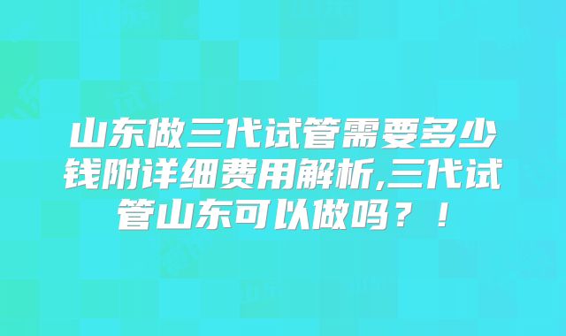 山东做三代试管需要多少钱附详细费用解析,三代试管山东可以做吗？！
