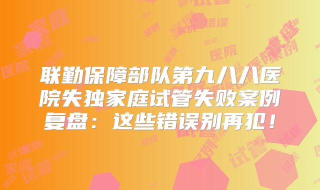 联勤保障部队第九八八医院失独家庭试管失败案例复盘：这些错误别再犯！