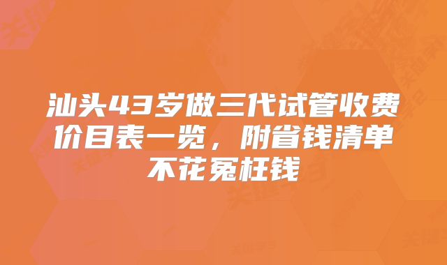 汕头43岁做三代试管收费价目表一览,附省钱清单不花冤枉钱