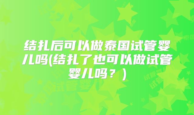 结扎后可以做泰国试管婴儿吗(结扎了也可以做试管婴儿吗？)