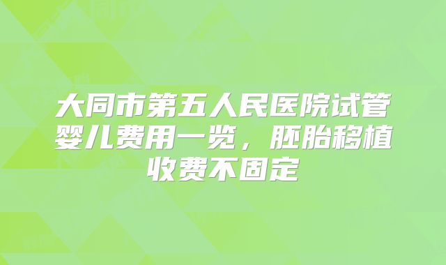 大同市第五人民医院试管婴儿费用一览,胚胎移植收费不固定