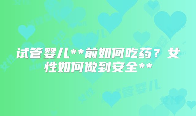 试管婴儿**前如何吃药？女性如何做到安全**