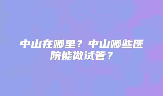 中山在哪里?中山哪些医院能做试管?