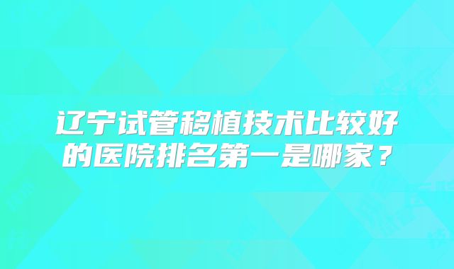 辽宁试管移植技术比较好的医院排名第一是哪家？