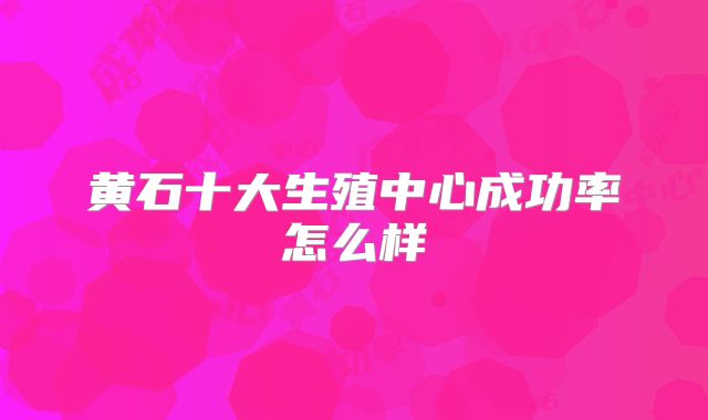 黄石十大生殖中心成功率怎么样