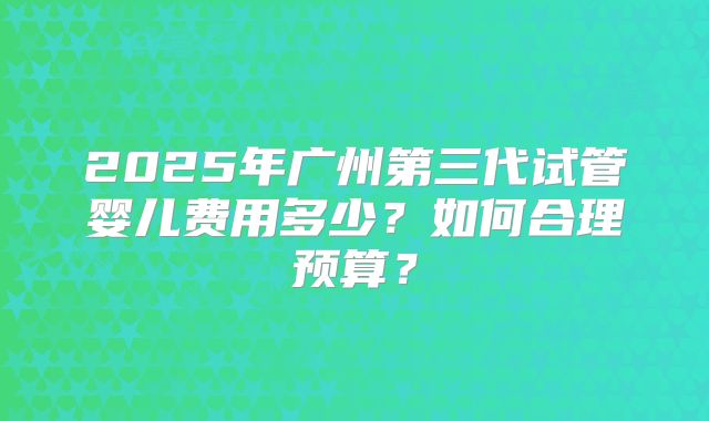 2025年广州第三代试管婴儿费用多少？如何合理预算？